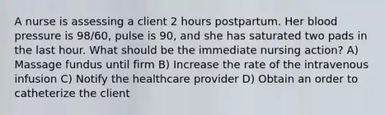 A nurse is assessing a client 2 hours postpartum. Her blood pressure is 98/60, pulse is 90, and she has saturated two pads in the last hour. What should be the immediate nursing action? A) Massage fundus until firm B) Increase the rate of the intravenous infusion C) Notify the healthcare provider D) Obtain an order to catheterize the client