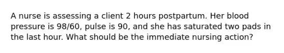 A nurse is assessing a client 2 hours postpartum. Her blood pressure is 98/60, pulse is 90, and she has saturated two pads in the last hour. What should be the immediate nursing action?