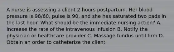 A nurse is assessing a client 2 hours postpartum. Her blood pressure is 98/60, pulse is 90, and she has saturated two pads in the last hour. What should be the immediate nursing action? A. Increase the rate of the intravenous infusion B. Notify the physician or healthcare provider C. Massage fundus until firm D. Obtain an order to catheterize the client