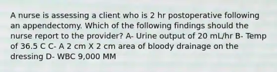 A nurse is assessing a client who is 2 hr postoperative following an appendectomy. Which of the following findings should the nurse report to the provider? A- Urine output of 20 mL/hr B- Temp of 36.5 C C- A 2 cm X 2 cm area of bloody drainage on the dressing D- WBC 9,000 MM