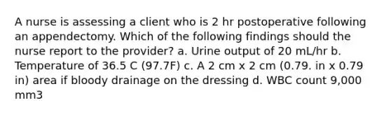 A nurse is assessing a client who is 2 hr postoperative following an appendectomy. Which of the following findings should the nurse report to the provider? a. Urine output of 20 mL/hr b. Temperature of 36.5 C (97.7F) c. A 2 cm x 2 cm (0.79. in x 0.79 in) area if bloody drainage on the dressing d. WBC count 9,000 mm3