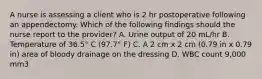 A nurse is assessing a client who is 2 hr postoperative following an appendectomy. Which of the following findings should the nurse report to the provider? A. Urine output of 20 mL/hr B. Temperature of 36.5° C (97.7° F) C. A 2 cm x 2 cm (0.79 in x 0.79 in) area of bloody drainage on the dressing D. WBC count 9,000 mm3