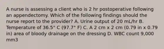 A nurse is assessing a client who is 2 hr postoperative following an appendectomy. Which of the following findings should the nurse report to the provider? A. Urine output of 20 mL/hr B. Temperature of 36.5° C (97.7° F) C. A 2 cm x 2 cm (0.79 in x 0.79 in) area of bloody drainage on the dressing D. WBC count 9,000 mm3