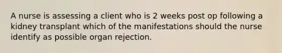 A nurse is assessing a client who is 2 weeks post op following a kidney transplant which of the manifestations should the nurse identify as possible organ rejection.