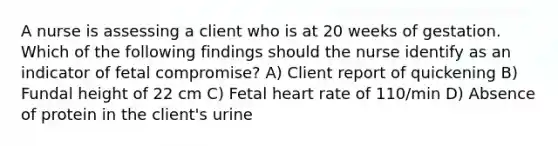 A nurse is assessing a client who is at 20 weeks of gestation. Which of the following findings should the nurse identify as an indicator of fetal compromise? A) Client report of quickening B) Fundal height of 22 cm C) Fetal heart rate of 110/min D) Absence of protein in the client's urine