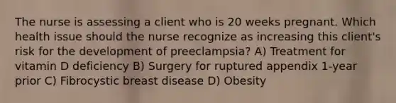 The nurse is assessing a client who is 20 weeks pregnant. Which health issue should the nurse recognize as increasing this client's risk for the development of preeclampsia? A) Treatment for vitamin D deficiency B) Surgery for ruptured appendix 1-year prior C) Fibrocystic breast disease D) Obesity