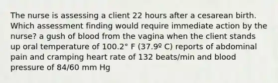 The nurse is assessing a client 22 hours after a cesarean birth. Which assessment finding would require immediate action by the nurse? a gush of blood from the vagina when the client stands up oral temperature of 100.2° F (37.9º C) reports of abdominal pain and cramping heart rate of 132 beats/min and blood pressure of 84/60 mm Hg