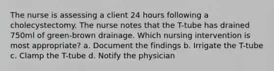 The nurse is assessing a client 24 hours following a cholecystectomy. The nurse notes that the T-tube has drained 750ml of green-brown drainage. Which nursing intervention is most appropriate? a. Document the findings b. Irrigate the T-tube c. Clamp the T-tube d. Notify the physician