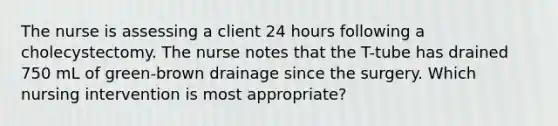 The nurse is assessing a client 24 hours following a cholecystectomy. The nurse notes that the T-tube has drained 750 mL of green-brown drainage since the surgery. Which nursing intervention is most appropriate?