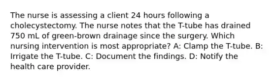 The nurse is assessing a client 24 hours following a cholecystectomy. The nurse notes that the T-tube has drained 750 mL of green-brown drainage since the surgery. Which nursing intervention is most appropriate? A: Clamp the T-tube. B: Irrigate the T-tube. C: Document the findings. D: Notify the health care provider.