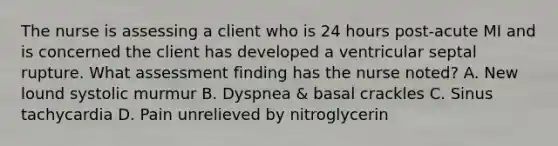 The nurse is assessing a client who is 24 hours post-acute MI and is concerned the client has developed a ventricular septal rupture. What assessment finding has the nurse noted? A. New lound systolic murmur B. Dyspnea & basal crackles C. Sinus tachycardia D. Pain unrelieved by nitroglycerin