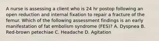 A nurse is assessing a client who is 24 hr postop following an open reduction and internal fixation to repair a fracture of the femur. Which of the following assessment findings is an early manifestation of fat embolism syndrome (FES)? A. Dyspnea B. Red-brown petechiae C. Headache D. Agitation