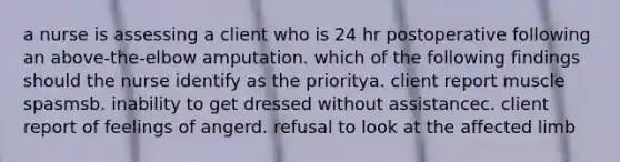 a nurse is assessing a client who is 24 hr postoperative following an above-the-elbow amputation. which of the following findings should the nurse identify as the prioritya. client report muscle spasmsb. inability to get dressed without assistancec. client report of feelings of angerd. refusal to look at the affected limb