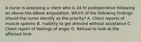 A nurse is assessing a client who is 24 hr postoperative following an above-the-elbow amputation. Which of the following findings should the nurse identify as the priority? A. Client reports of muscle spasms B. Inability to get dressed without assistance C. Client report of feelings of anger D. Refusal to look at the affected limb