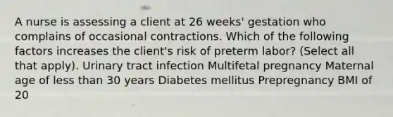 A nurse is assessing a client at 26 weeks' gestation who complains of occasional contractions. Which of the following factors increases the client's risk of preterm labor? (Select all that apply). Urinary tract infection Multifetal pregnancy Maternal age of less than 30 years Diabetes mellitus Prepregnancy BMI of 20