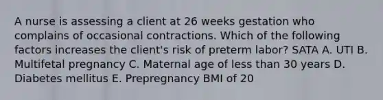 A nurse is assessing a client at 26 weeks gestation who complains of occasional contractions. Which of the following factors increases the client's risk of preterm labor? SATA A. UTI B. Multifetal pregnancy C. Maternal age of less than 30 years D. Diabetes mellitus E. Prepregnancy BMI of 20