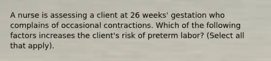 A nurse is assessing a client at 26 weeks' gestation who complains of occasional contractions. Which of the following factors increases the client's risk of preterm labor? (Select all that apply).