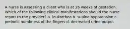 A nurse is assessing a client who is at 26 weeks of gestation. Which of the following clinical manifestations should the nurse report to the provider? a. leukorrhea b. supine hypotension c. periodic numbness of the fingers d. decreased urine output