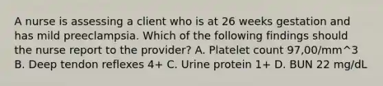 A nurse is assessing a client who is at 26 weeks gestation and has mild preeclampsia. Which of the following findings should the nurse report to the provider? A. Platelet count 97,00/mm^3 B. Deep tendon reflexes 4+ C. Urine protein 1+ D. BUN 22 mg/dL