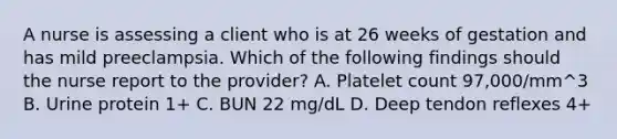 A nurse is assessing a client who is at 26 weeks of gestation and has mild preeclampsia. Which of the following findings should the nurse report to the provider? A. Platelet count 97,000/mm^3 B. Urine protein 1+ C. BUN 22 mg/dL D. Deep tendon reflexes 4+