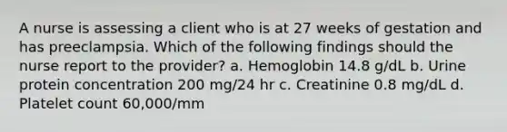 A nurse is assessing a client who is at 27 weeks of gestation and has preeclampsia. Which of the following findings should the nurse report to the provider? a. Hemoglobin 14.8 g/dL b. Urine protein concentration 200 mg/24 hr c. Creatinine 0.8 mg/dL d. Platelet count 60,000/mm