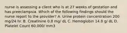 nurse is assessing a client who is at 27 weeks of gestation and has preeclampsia. Which of the following findings should the nurse report to the provider? A. Urine protein concentration 200 mg/24 hr. B. Creatinine 0.8 mg/ dL C. Hemoglobin 14.8 g/ dL D. Platelet Count 60,000/ mm3