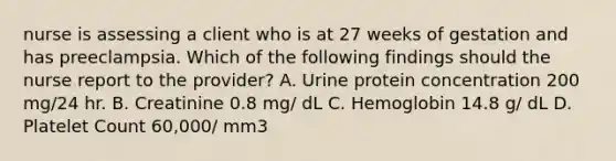 nurse is assessing a client who is at 27 weeks of gestation and has preeclampsia. Which of the following findings should the nurse report to the provider? A. Urine protein concentration 200 mg/24 hr. B. Creatinine 0.8 mg/ dL C. Hemoglobin 14.8 g/ dL D. Platelet Count 60,000/ mm3