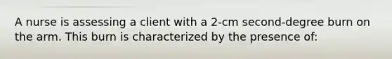 A nurse is assessing a client with a 2-cm second-degree burn on the arm. This burn is characterized by the presence of: