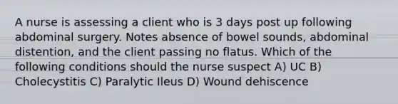 A nurse is assessing a client who is 3 days post up following abdominal surgery. Notes absence of bowel sounds, abdominal distention, and the client passing no flatus. Which of the following conditions should the nurse suspect A) UC B) Cholecystitis C) Paralytic Ileus D) Wound dehiscence