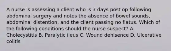 A nurse is assessing a client who is 3 days post op following abdominal surgery and notes the absence of bowel sounds, abdominal distention, and the client passing no flatus. Which of the following conditions should the nurse suspect? A. Cholecystitis B. Paralytic ileus C. Wound dehisence D. Ulcerative colitis