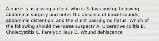 A nurse is assessing a client who is 3 days postop following abdominal surgery and notes the absence of bowel sounds, abdominal distention, and the client passing no flatus. Which of the following should the nurse suspect? A. Ulcerative colitis B. Cholecystitis C. Paralytic ileus D. Wound dehiscence