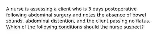 A nurse is assessing a client who is 3 days postoperative following abdominal surgery and notes the absence of bowel sounds, abdominal distention, and the client passing no flatus. Which of the following conditions should the nurse suspect?