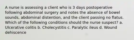 A nurse is assessing a client who is 3 days postoperative following abdominal surgery and notes the absence of bowel sounds, abdominal distention, and the client passing no flatus. Which of the following conditions should the nurse suspect? a. Ulcerative colitis b. Cholecystitis c. Paralytic ileus d. Wound dehiscence