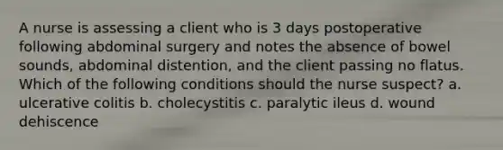 A nurse is assessing a client who is 3 days postoperative following abdominal surgery and notes the absence of bowel sounds, abdominal distention, and the client passing no flatus. Which of the following conditions should the nurse suspect? a. ulcerative colitis b. cholecystitis c. paralytic ileus d. wound dehiscence