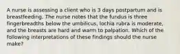 A nurse is assessing a client who is 3 days postpartum and is breastfeeding. The nurse notes that the fundus is three fingerbreadths below the umbilicus, lochia rubra is moderate, and the breasts are hard and warm to palpation. Which of the following interpretations of these findings should the nurse make?