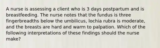 A nurse is assessing a client who is 3 days postpartum and is breastfeeding. The nurse notes that the fundus is three fingerbreadths below the umbilicus, lochia rubra is moderate, and the breasts are hard and warm to palpation. Which of the following interpretations of these findings should the nurse make?