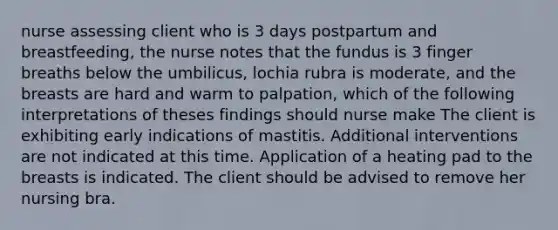 nurse assessing client who is 3 days postpartum and breastfeeding, the nurse notes that the fundus is 3 finger breaths below the umbilicus, lochia rubra is moderate, and the breasts are hard and warm to palpation, which of the following interpretations of theses findings should nurse make The client is exhibiting early indications of mastitis. Additional interventions are not indicated at this time. Application of a heating pad to the breasts is indicated. The client should be advised to remove her nursing bra.