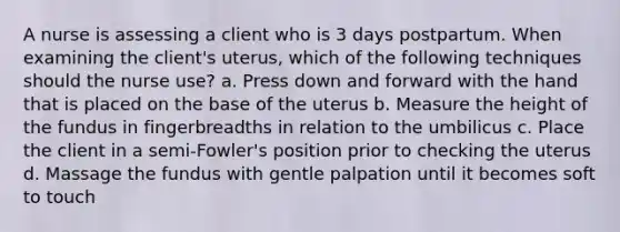 A nurse is assessing a client who is 3 days postpartum. When examining the client's uterus, which of the following techniques should the nurse use? a. Press down and forward with the hand that is placed on the base of the uterus b. Measure the height of the fundus in fingerbreadths in relation to the umbilicus c. Place the client in a semi-Fowler's position prior to checking the uterus d. Massage the fundus with gentle palpation until it becomes soft to touch