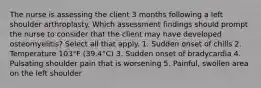 The nurse is assessing the client 3 months following a left shoulder arthroplasty. Which assessment findings should prompt the nurse to consider that the client may have developed osteomyelitis? Select all that apply. 1. Sudden onset of chills 2. Temperature 103°F (39.4°C) 3. Sudden onset of bradycardia 4. Pulsating shoulder pain that is worsening 5. Painful, swollen area on the left shoulder