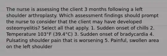 The nurse is assessing the client 3 months following a left shoulder arthroplasty. Which assessment findings should prompt the nurse to consider that the client may have developed osteomyelitis? Select all that apply. 1. Sudden onset of chills 2. Temperature 103°F (39.4°C) 3. Sudden onset of bradycardia 4. Pulsating shoulder pain that is worsening 5. Painful, swollen area on the left shoulder