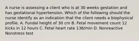 A nurse is assessing a client who is at 30 weeks gestation and has gestational hypertension. Which of the following should the nurse identify as an indication that the client needs a biophysical profile. A. Fundal height of 30 cm B. Fetal movement count 12 kicks in 12 hours C. Fetal heart rate 136/min D. Nonreactive Nonstress test