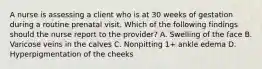 A nurse is assessing a client who is at 30 weeks of gestation during a routine prenatal visit. Which of the following findings should the nurse report to the provider? A. Swelling of the face B. Varicose veins in the calves C. Nonpitting 1+ ankle edema D. Hyperpigmentation of the cheeks