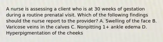 A nurse is assessing a client who is at 30 weeks of gestation during a routine prenatal visit. Which of the following findings should the nurse report to the provider? A. Swelling of the face B. Varicose veins in the calves C. Nonpitting 1+ ankle edema D. Hyperpigmentation of the cheeks