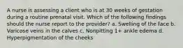 A nurse is assessing a client who is at 30 weeks of gestation during a routine prenatal visit. Which of the following findings should the nurse report to the provider? a. Swelling of the face b. Varicose veins in the calves c. Nonpitting 1+ ankle edema d. Hyperpigmentation of the cheeks