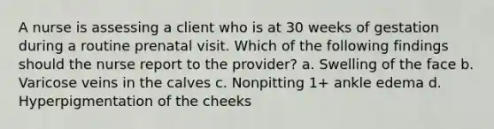 A nurse is assessing a client who is at 30 weeks of gestation during a routine prenatal visit. Which of the following findings should the nurse report to the provider? a. Swelling of the face b. Varicose veins in the calves c. Nonpitting 1+ ankle edema d. Hyperpigmentation of the cheeks