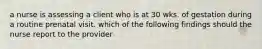 a nurse is assessing a client who is at 30 wks. of gestation during a routine prenatal visit. which of the following findings should the nurse report to the provider