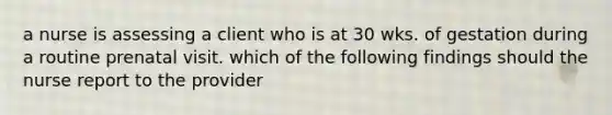 a nurse is assessing a client who is at 30 wks. of gestation during a routine prenatal visit. which of the following findings should the nurse report to the provider