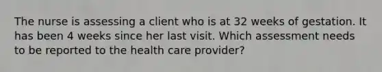 The nurse is assessing a client who is at 32 weeks of gestation. It has been 4 weeks since her last visit. Which assessment needs to be reported to the health care provider?