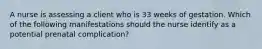 A nurse is assessing a client who is 33 weeks of gestation. Which of the following manifestations should the nurse identify as a potential prenatal complication?