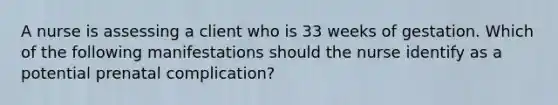 A nurse is assessing a client who is 33 weeks of gestation. Which of the following manifestations should the nurse identify as a potential prenatal complication?